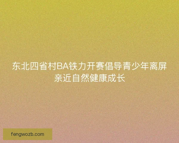 东北四省村BA铁力开赛倡导青少年离屏亲近自然健康成长