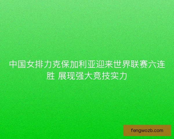 中国女排力克保加利亚迎来世界联赛六连胜 展现强大竞技实力