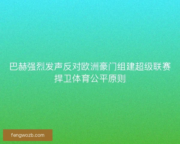 巴赫强烈发声反对欧洲豪门组建超级联赛捍卫体育公平原则